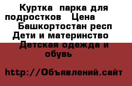 Куртка -парка для подростков › Цена ­ 1 700 - Башкортостан респ. Дети и материнство » Детская одежда и обувь   